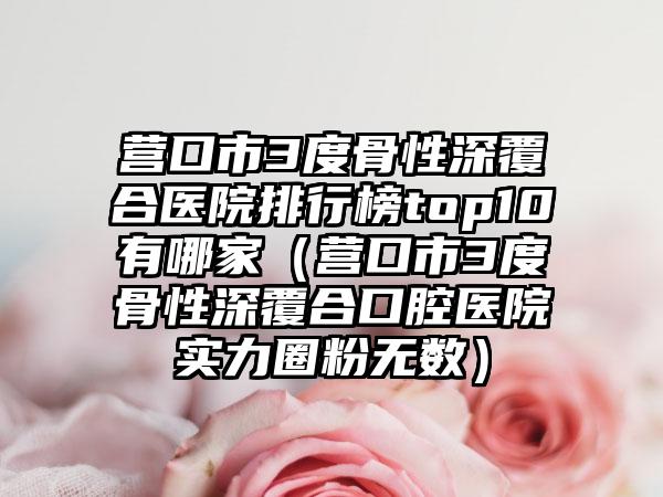 营口市3度骨性深覆合医院排行榜top10有哪家（营口市3度骨性深覆合口腔医院实力圈粉无数）