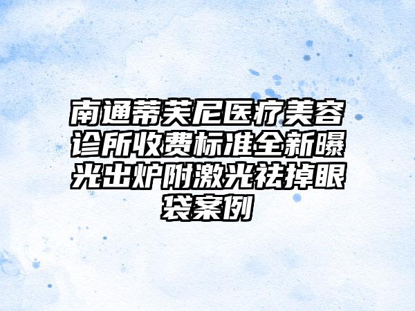 南通蒂芙尼医疗美容诊所收费标准全新曝光出炉附激光祛掉眼袋案例