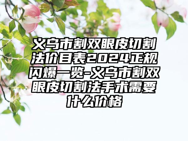 义乌市割双眼皮切割法价目表2024正规闪爆一览-义乌市割双眼皮切割法手术需要什么价格