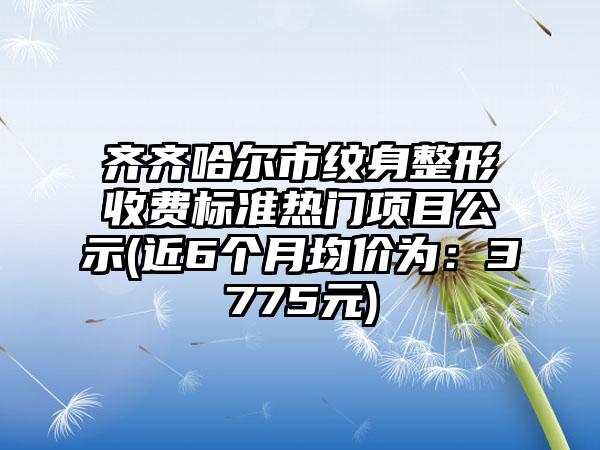 齐齐哈尔市纹身整形收费标准热门项目公示(近6个月均价为：3775元)