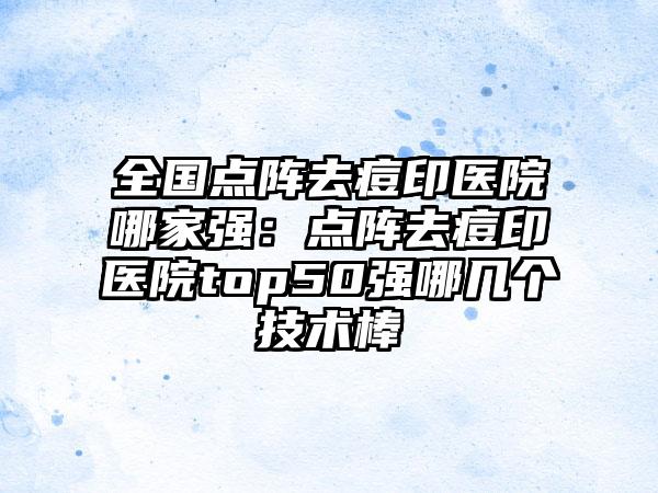 全国点阵去痘印医院哪家强：点阵去痘印医院top50强哪几个技术棒