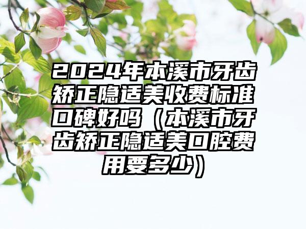 2024年本溪市牙齿矫正隐适美收费标准口碑好吗（本溪市牙齿矫正隐适美口腔费用要多少）