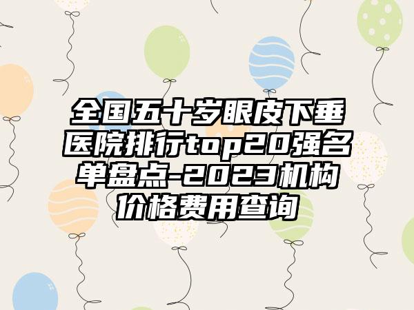 全国五十岁眼皮下垂医院排行top20强名单盘点-2023机构价格费用查询