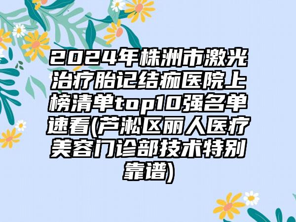 2024年株洲市激光治疗胎记结痂医院上榜清单top10强名单速看(芦淞区丽人医疗美容门诊部技术特别靠谱)