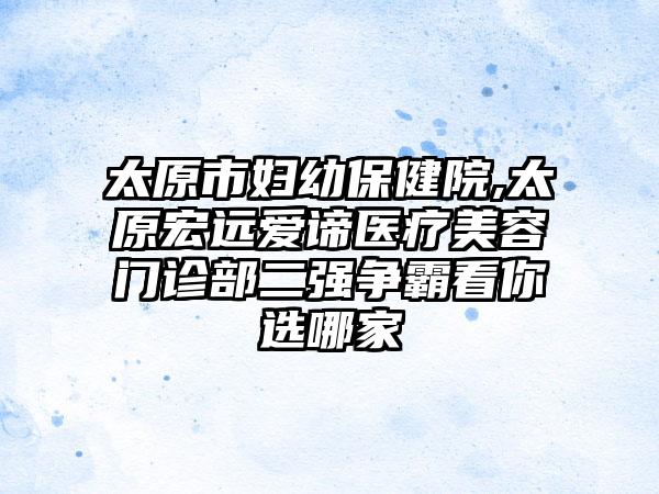 太原市妇幼保健院,太原宏远爱谛医疗美容门诊部二强争霸看你选哪家