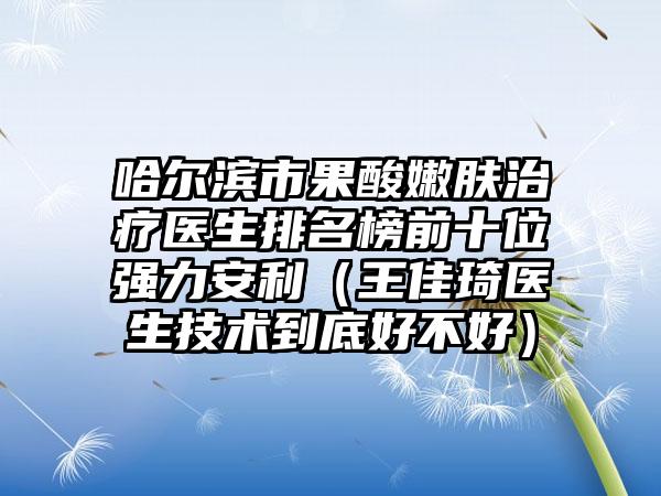 哈尔滨市果酸嫩肤治疗医生排名榜前十位强力安利（王佳琦医生技术到底好不好）