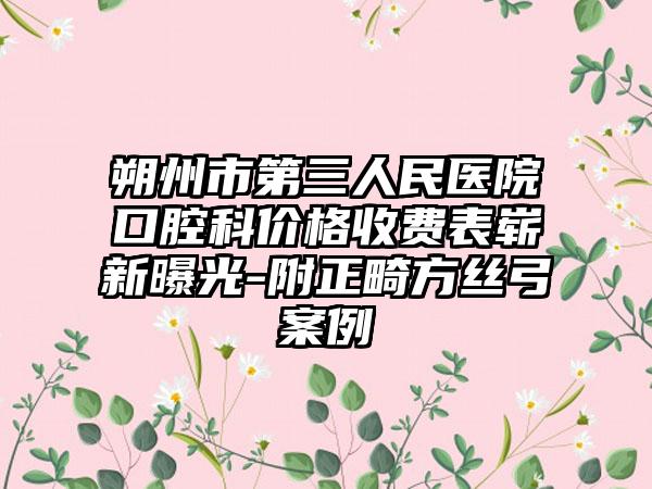 朔州市第三人民医院口腔科价格收费表崭新曝光-附正畸方丝弓案例