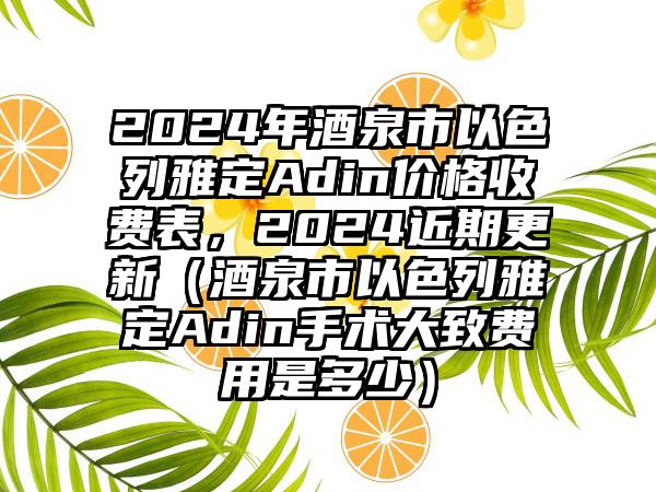 2024年酒泉市以色列雅定Adin价格收费表，2024近期更新（酒泉市以色列雅定Adin手术大致费用是多少）