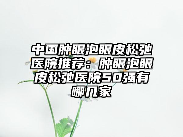 中国肿眼泡眼皮松弛医院推荐：肿眼泡眼皮松弛医院50强有哪几家