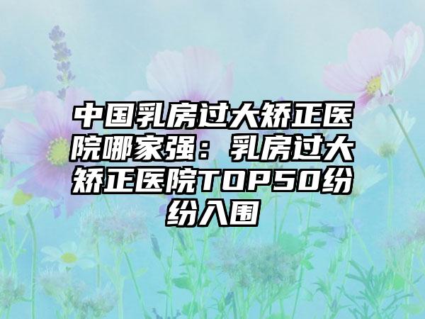 中国乳房过大矫正医院哪家强：乳房过大矫正医院TOP50纷纷入围