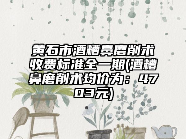 黄石市酒糟鼻磨削术收费标准全一期(酒糟鼻磨削术均价为：4703元)