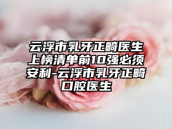 云浮市乳牙正畸医生上榜清单前10强必须安利-云浮市乳牙正畸口腔医生