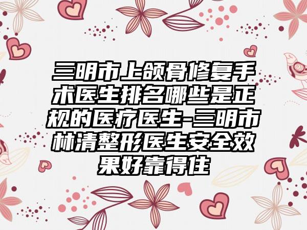 三明市上颌骨修复手术医生排名哪些是正规的医疗医生-三明市林清整形医生安全效果好靠得住