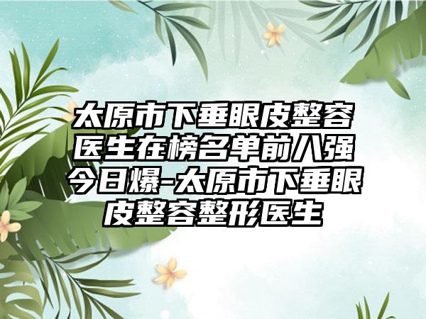 太原市下垂眼皮整容医生在榜名单前八强今日爆-太原市下垂眼皮整容整形医生