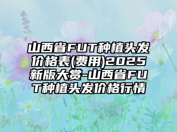 山西省FUT种植头发价格表(费用)2025新版大赏-山西省FUT种植头发价格行情