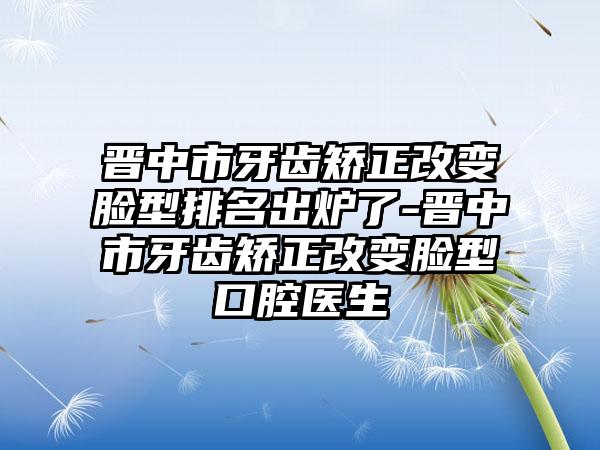 晋中市牙齿矫正改变脸型排名出炉了-晋中市牙齿矫正改变脸型口腔医生