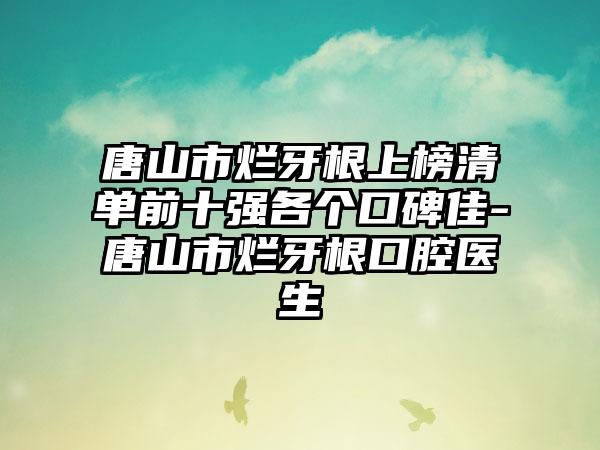 唐山市烂牙根上榜清单前十强各个口碑佳-唐山市烂牙根口腔医生