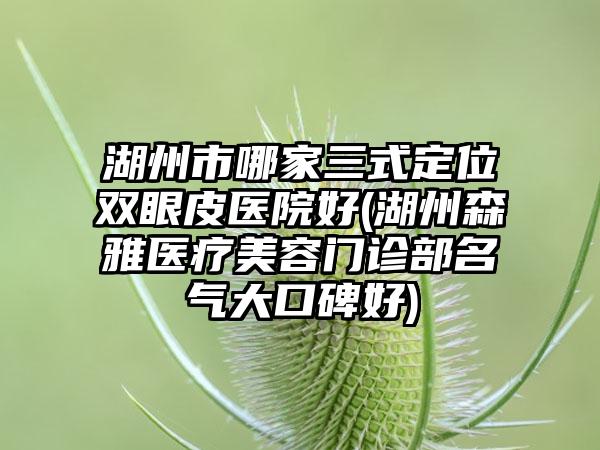 湖州市哪家三式定位双眼皮医院好(湖州森雅医疗美容门诊部名气大口碑好)