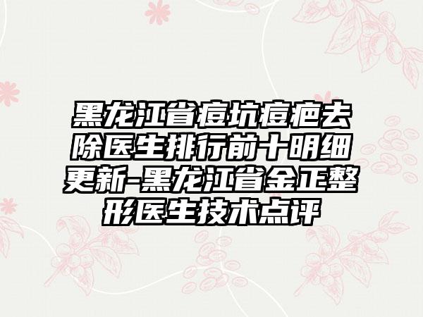 黑龙江省痘坑痘疤去除医生排行前十明细更新-黑龙江省金正整形医生技术点评