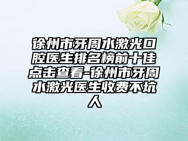 徐州市牙周水激光口腔医生排名榜前十佳点击查看-徐州市牙周水激光医生收费不坑人