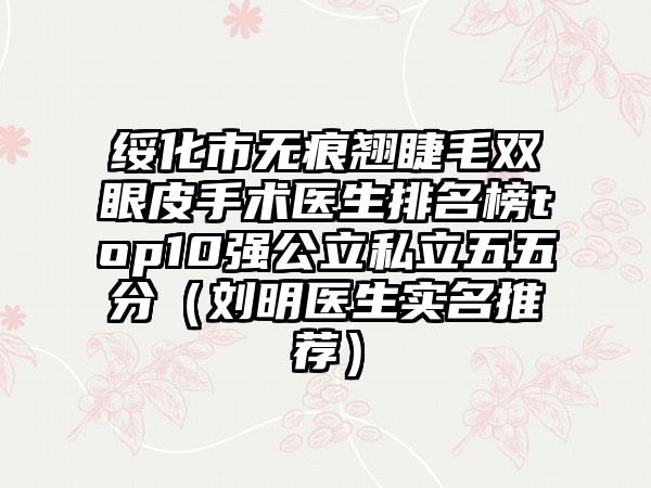 绥化市无痕翘睫毛双眼皮手术医生排名榜top10强公立私立五五分（刘明医生实名推荐）