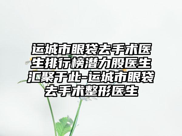 运城市眼袋去手术医生排行榜潜力股医生汇聚于此-运城市眼袋去手术整形医生