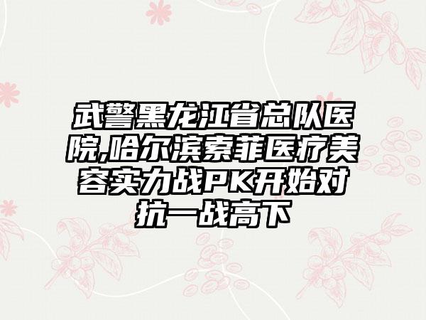 武警黑龙江省总队医院,哈尔滨索菲医疗美容实力战PK开始对抗一战高下