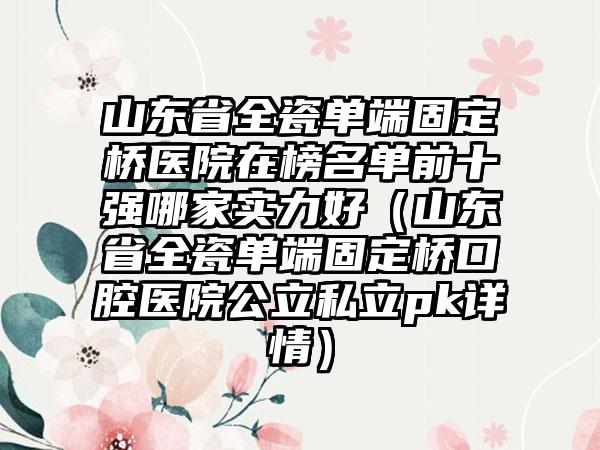 山东省全瓷单端固定桥医院在榜名单前十强哪家实力好（山东省全瓷单端固定桥口腔医院公立私立pk详情）