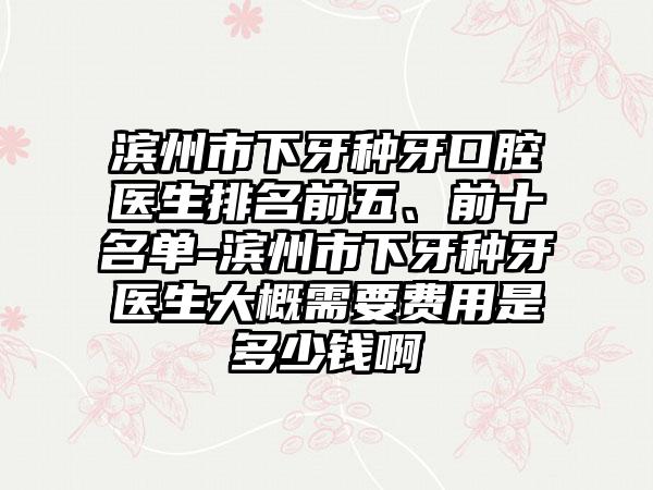 滨州市下牙种牙口腔医生排名前五、前十名单-滨州市下牙种牙医生大概需要费用是多少钱啊