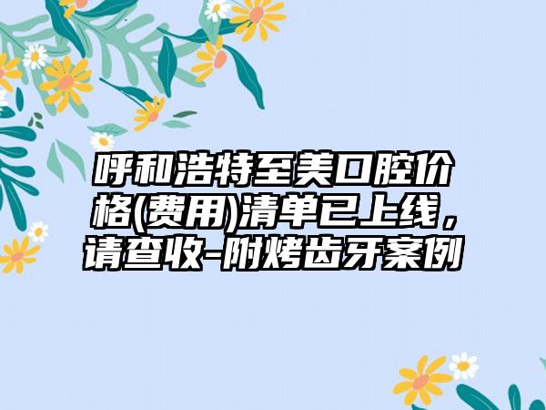 呼和浩特至美口腔价格(费用)清单已上线，请查收-附烤齿牙案例