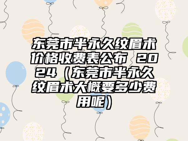 东莞市半永久纹眉术价格收费表公布 2024（东莞市半永久纹眉术大概要多少费用呢）