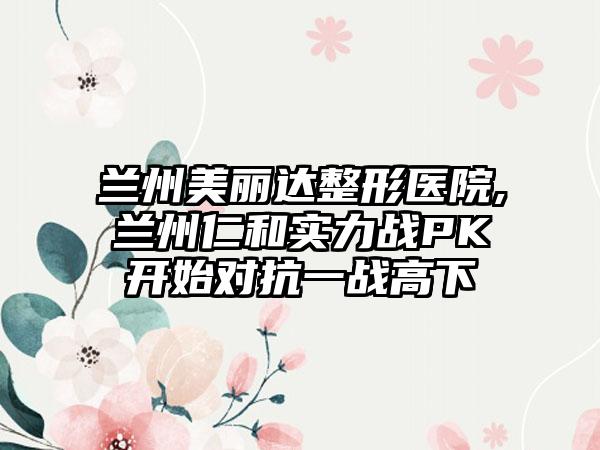 兰州美丽达整形医院,兰州仁和实力战PK开始对抗一战高下