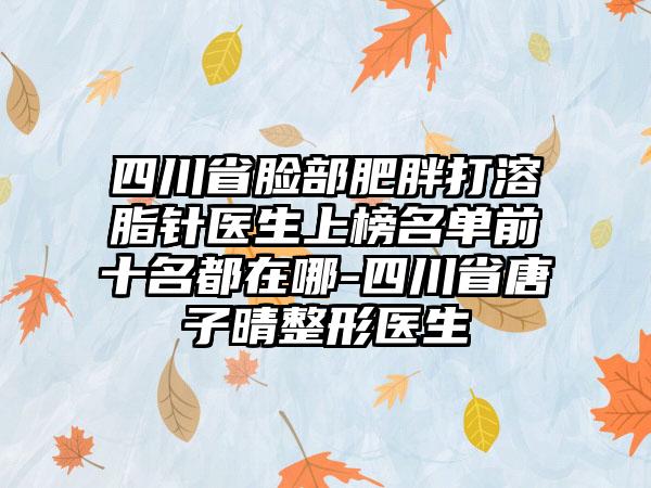 四川省脸部肥胖打溶脂针医生上榜名单前十名都在哪-四川省唐子晴整形医生