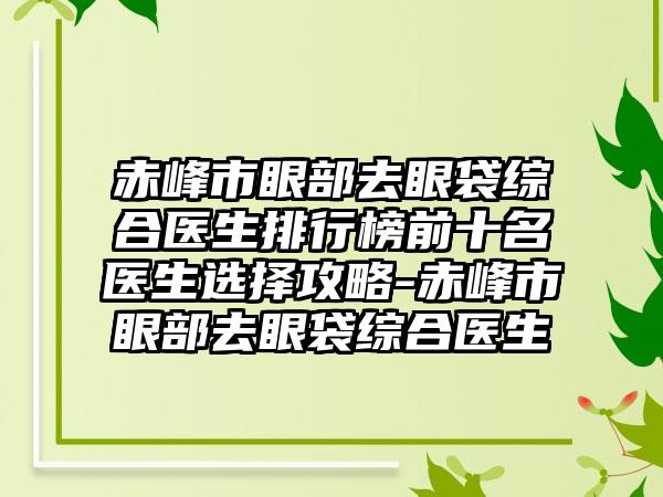 赤峰市眼部去眼袋综合医生排行榜前十名医生选择攻略-赤峰市眼部去眼袋综合医生