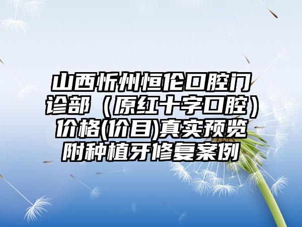 山西忻州恒伦口腔门诊部（原红十字口腔）价格(价目)真实预览附种植牙修复案例