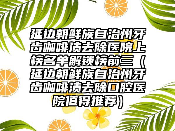 延边朝鲜族自治州牙齿咖啡渍去除医院上榜名单解锁榜前三（延边朝鲜族自治州牙齿咖啡渍去除口腔医院值得推荐）