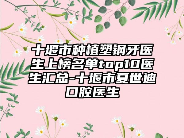 十堰市种植塑钢牙医生上榜名单top10医生汇总-十堰市夏世迪口腔医生