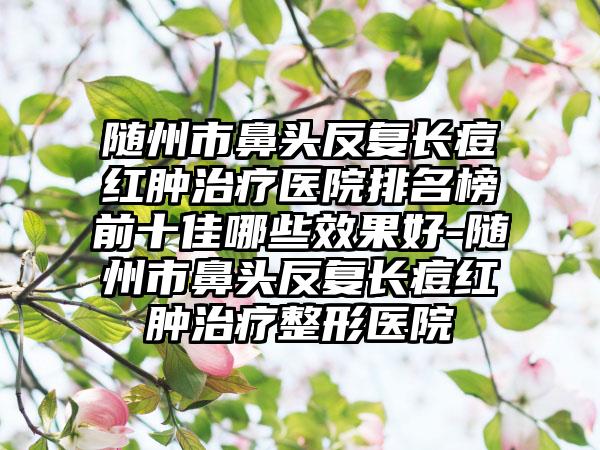 随州市鼻头反复长痘红肿治疗医院排名榜前十佳哪些效果好-随州市鼻头反复长痘红肿治疗整形医院