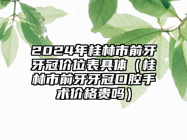 2024年桂林市前牙牙冠价位表具体（桂林市前牙牙冠口腔手术价格贵吗）