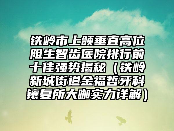 铁岭市上颌垂直高位阻生智齿医院排行前十佳强势揭秘（铁岭新城街道金福哲牙科镶复所大咖实力详解）