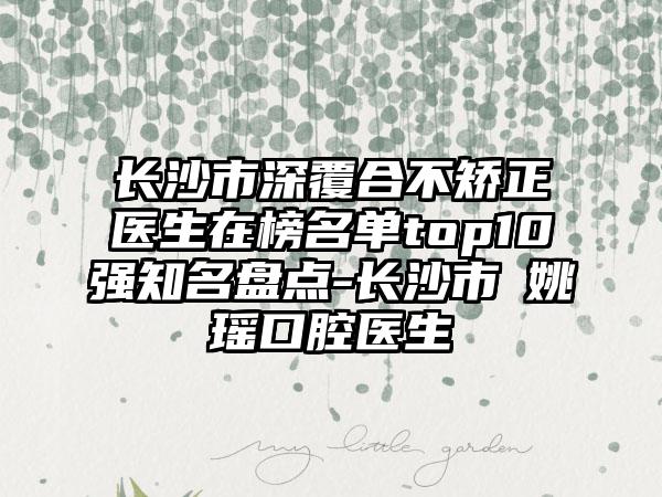 长沙市深覆合不矫正医生在榜名单top10强知名盘点-长沙市​姚瑶口腔医生