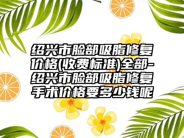 绍兴市脸部吸脂修复价格(收费标准)全部-绍兴市脸部吸脂修复手术价格要多少钱呢