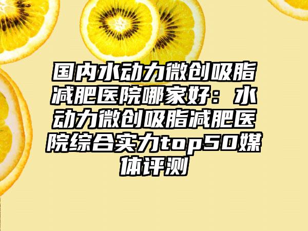 国内水动力微创吸脂减肥医院哪家好：水动力微创吸脂减肥医院综合实力top50媒体评测