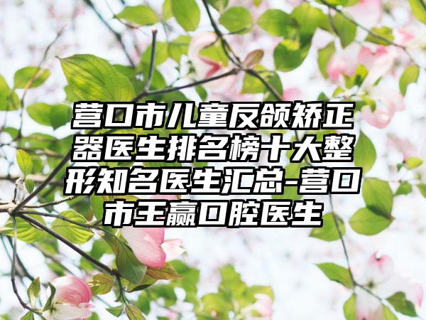 营口市儿童反颌矫正器医生排名榜十大整形知名医生汇总-营口市王赢口腔医生