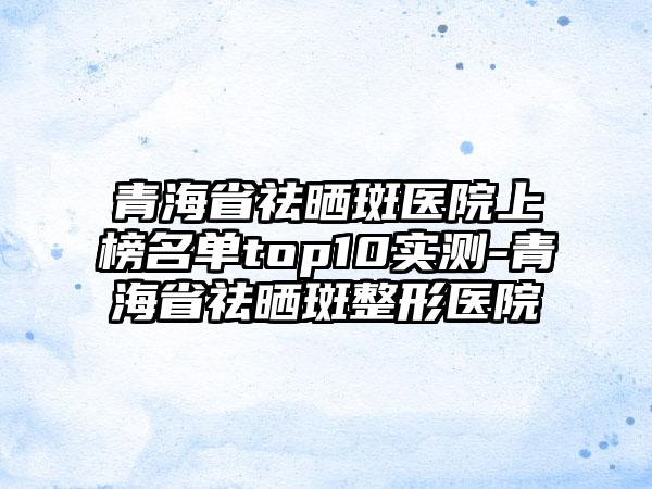 青海省祛晒斑医院上榜名单top10实测-青海省祛晒斑整形医院