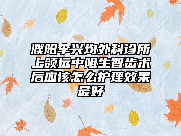 濮阳李兴均外科诊所上颌远中阻生智齿术后应该怎么护理效果最好