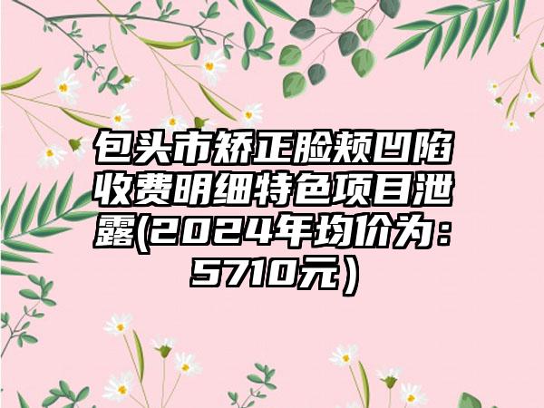 包头市矫正脸颊凹陷收费明细特色项目泄露(2024年均价为：5710元）