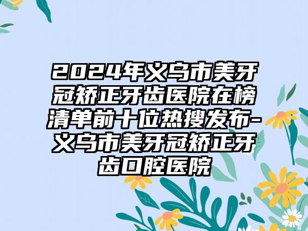 2024年义乌市美牙冠矫正牙齿医院在榜清单前十位热搜发布-义乌市美牙冠矫正牙齿口腔医院