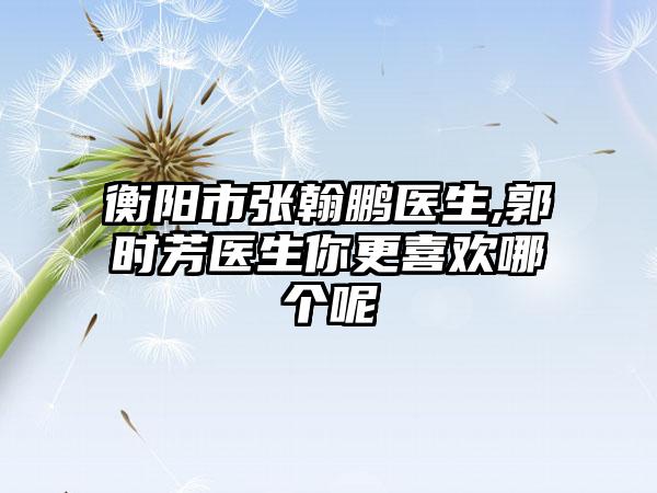 衡阳市张翰鹏医生,郭时芳医生你更喜欢哪个呢