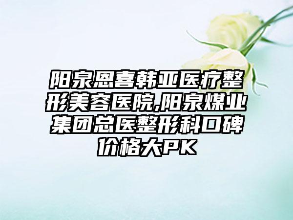 阳泉恩喜韩亚医疗整形美容医院,阳泉煤业集团总医整形科口碑价格大PK